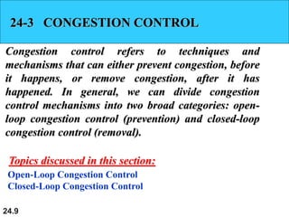 24.9
24-3 CONGESTION CONTROL
Congestion control refers to techniques and
mechanisms that can either prevent congestion, before
it happens, or remove congestion, after it has
happened. In general, we can divide congestion
control mechanisms into two broad categories: open-
loop congestion control (prevention) and closed-loop
congestion control (removal).
Open-Loop Congestion Control
Closed-Loop Congestion Control
Topics discussed in this section:
 