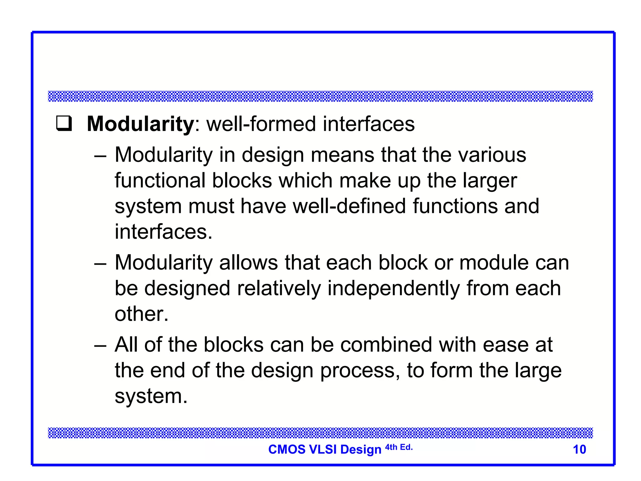 CMOS VLSI Design 4th Ed.
 Modularity: well-formed interfaces
– Modularity in design means that the various
functional blocks which make up the larger
system must have well-defined functions and
interfaces.
– Modularity allows that each block or module can
be designed relatively independently from each
other.
– All of the blocks can be combined with ease at
the end of the design process, to form the large
system.
10
 