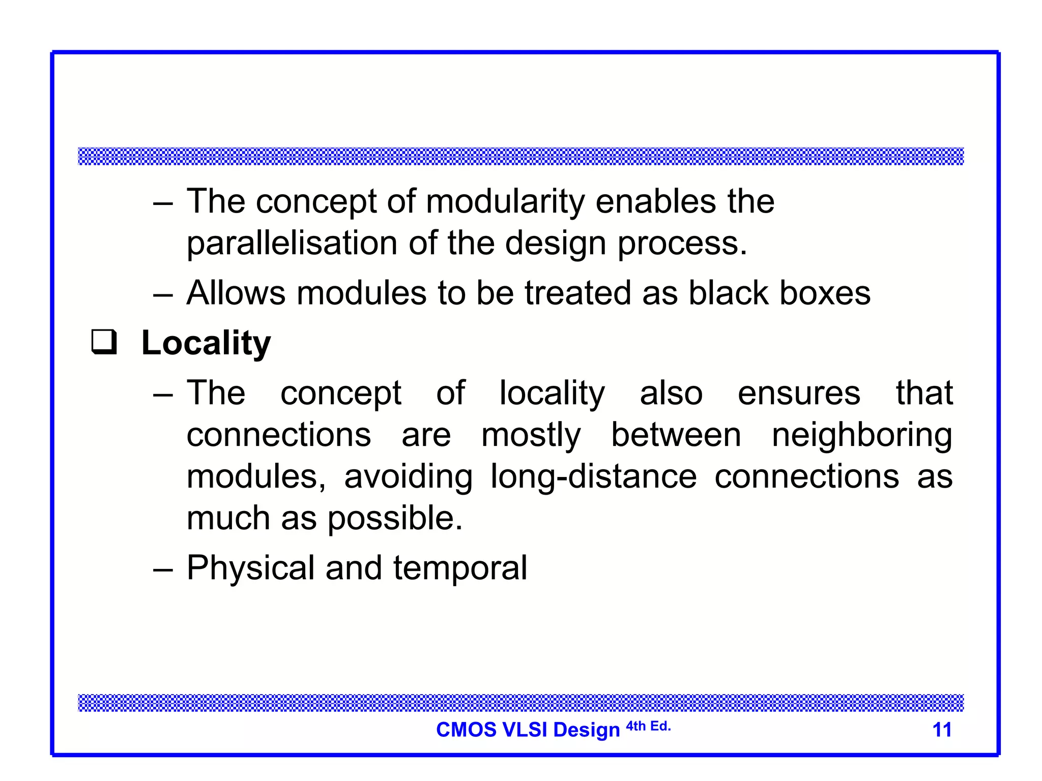 CMOS VLSI Design 4th Ed.
– The concept of modularity enables the
parallelisation of the design process.
– Allows modules to be treated as black boxes
 Locality
– The concept of locality also ensures that
connections are mostly between neighboring
modules, avoiding long-distance connections as
much as possible.
– Physical and temporal
11
 