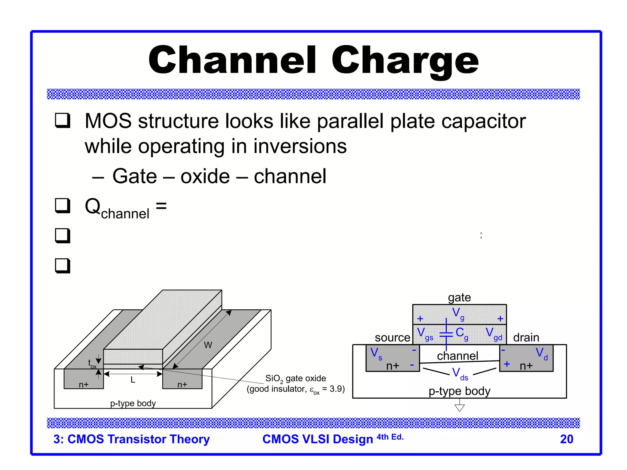 CMOS VLSI Design 4th Ed.
3: CMOS Transistor Theory 20
Channel Charge
 MOS structure looks like parallel plate capacitor
while operating in inversions
– Gate – oxide – channel
 Qchannel = CV
 C = Cg = eoxWL/tox = CoxWL
 V = Vgc – Vt = (Vgs – Vds/2) – Vt
n+ n+
p-type body
+
Vgd
gate
+ +
source
-
Vgs
-
drain
Vds
channel
-
Vg
Vs
Vd
Cg
n+ n+
p-type body
W
L
tox
SiO2
gate oxide
(good insulator, eox
= 3.9)
polysilicon
gate
Cox = eox / tox
 