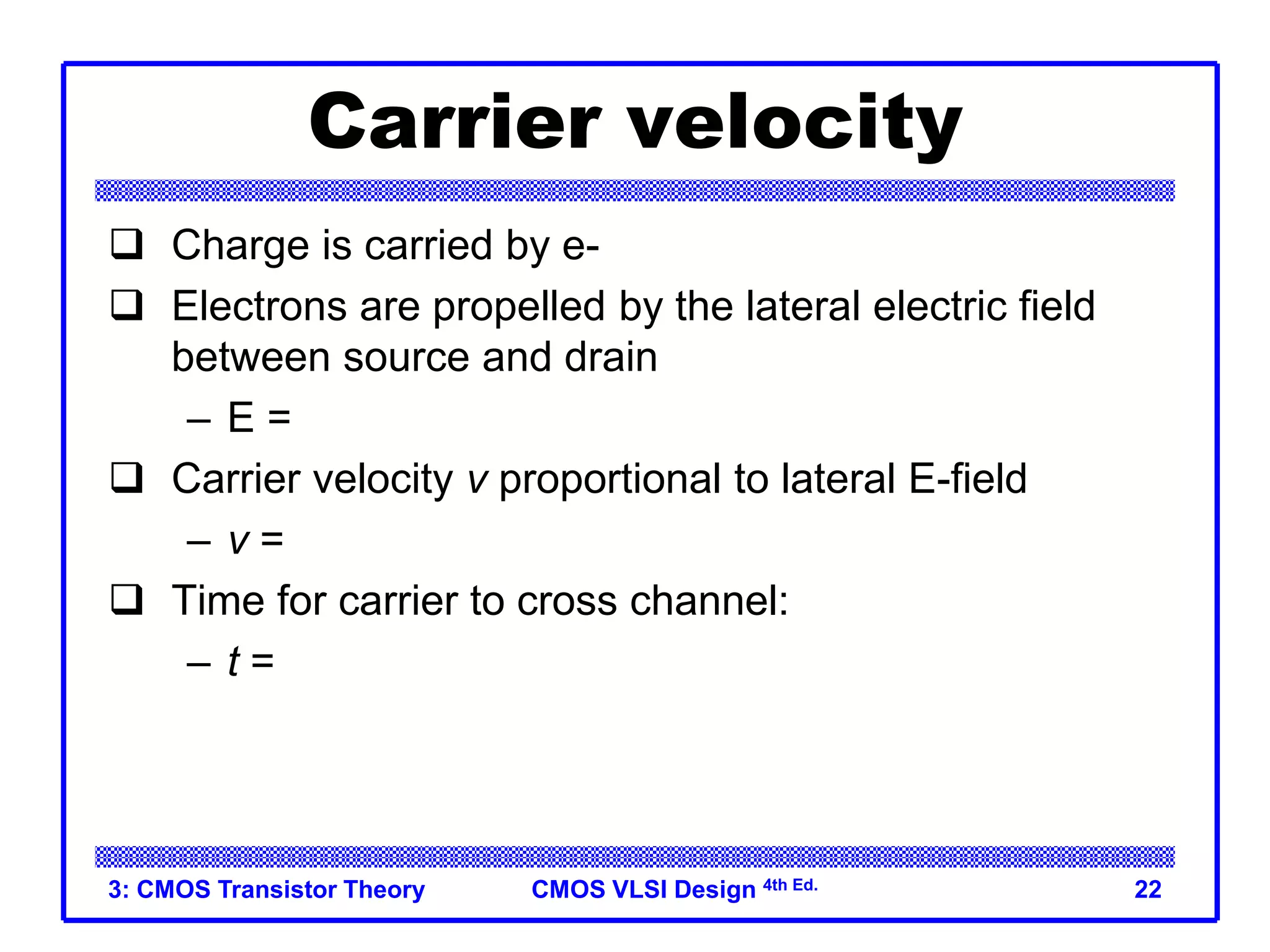 CMOS VLSI Design 4th Ed.
3: CMOS Transistor Theory 22
Carrier velocity
 Charge is carried by e-
 Electrons are propelled by the lateral electric field
between source and drain
– E = Vds/L
 Carrier velocity v proportional to lateral E-field
– v = mE m called mobility
 Time for carrier to cross channel:
– t = L / v
 