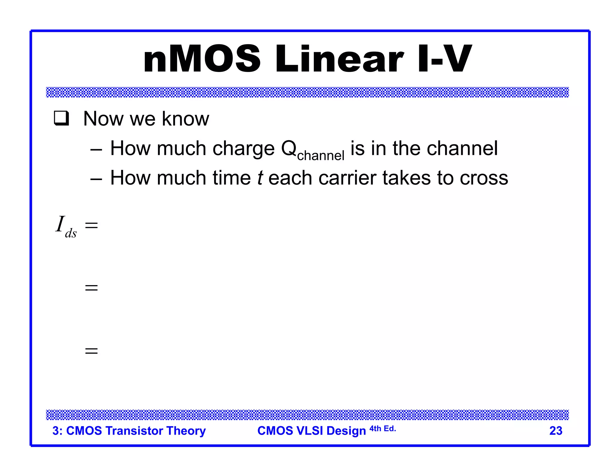 CMOS VLSI Design 4th Ed.
3: CMOS Transistor Theory 23
nMOS Linear I-V
 Now we know
– How much charge Qchannel is in the channel
– How much time t each carrier takes to cross
channel
ox 2
2
ds
ds
gs t ds
ds
gs t ds
Q
I
t
W V
C V V V
L
V
V V V
m


 
  
 
 
 
  
 
 
ox
=
W
C
L
 m
 