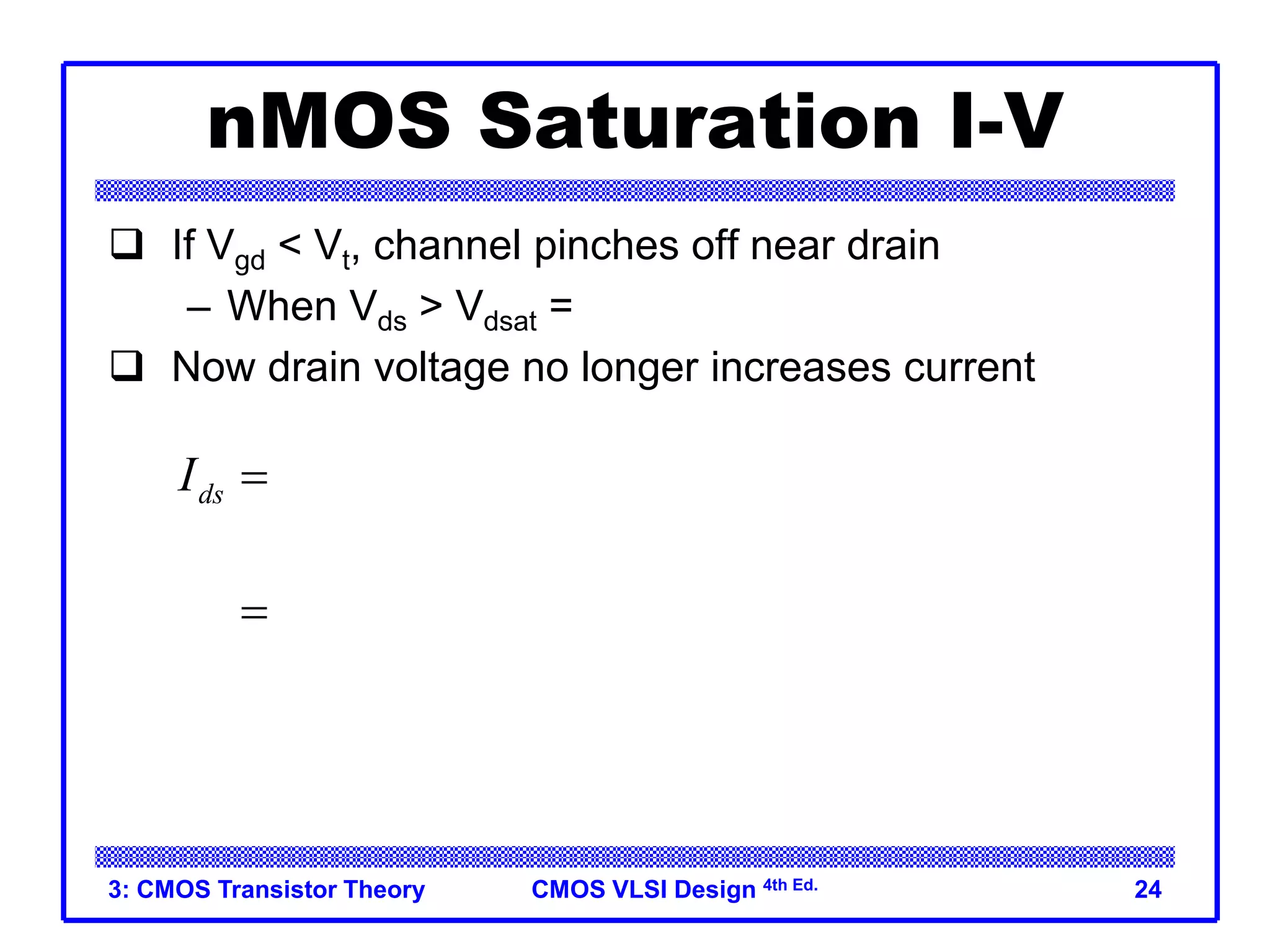 CMOS VLSI Design 4th Ed.
3: CMOS Transistor Theory 24
nMOS Saturation I-V
 If Vgd < Vt, channel pinches off near drain
– When Vds > Vdsat = Vgs – Vt
 Now drain voltage no longer increases current
 
2
2
2
dsat
ds gs t dsat
gs t
V
I V V V
V V


 
  
 
 
 
 