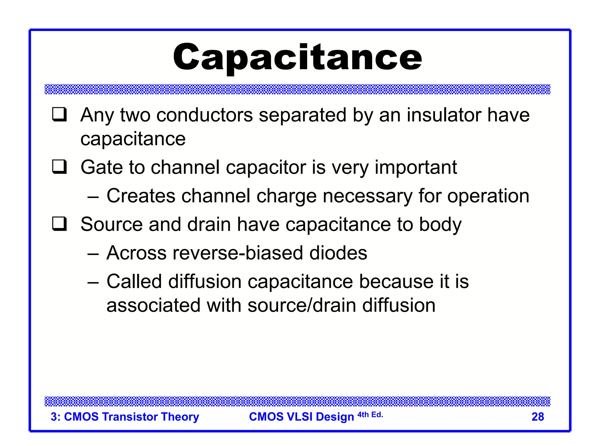 CMOS VLSI Design 4th Ed.
3: CMOS Transistor Theory 28
Capacitance
 Any two conductors separated by an insulator have
capacitance
 Gate to channel capacitor is very important
– Creates channel charge necessary for operation
 Source and drain have capacitance to body
– Across reverse-biased diodes
– Called diffusion capacitance because it is
associated with source/drain diffusion
 