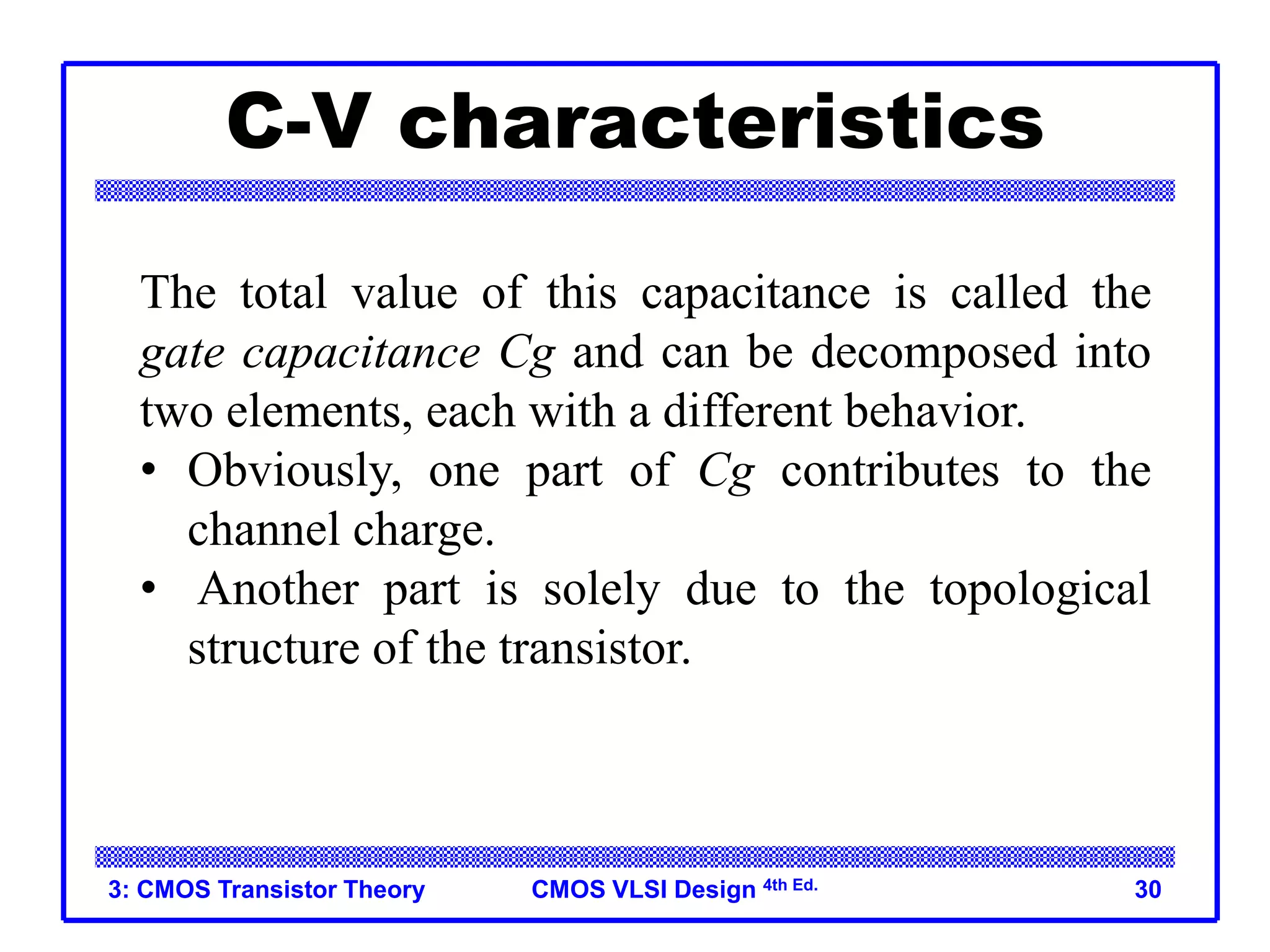 CMOS VLSI Design 4th Ed.
C-V characteristics
3: CMOS Transistor Theory 30
The total value of this capacitance is called the
gate capacitance Cg and can be decomposed into
two elements, each with a different behavior.
• Obviously, one part of Cg contributes to the
channel charge.
• Another part is solely due to the topological
structure of the transistor.
 
