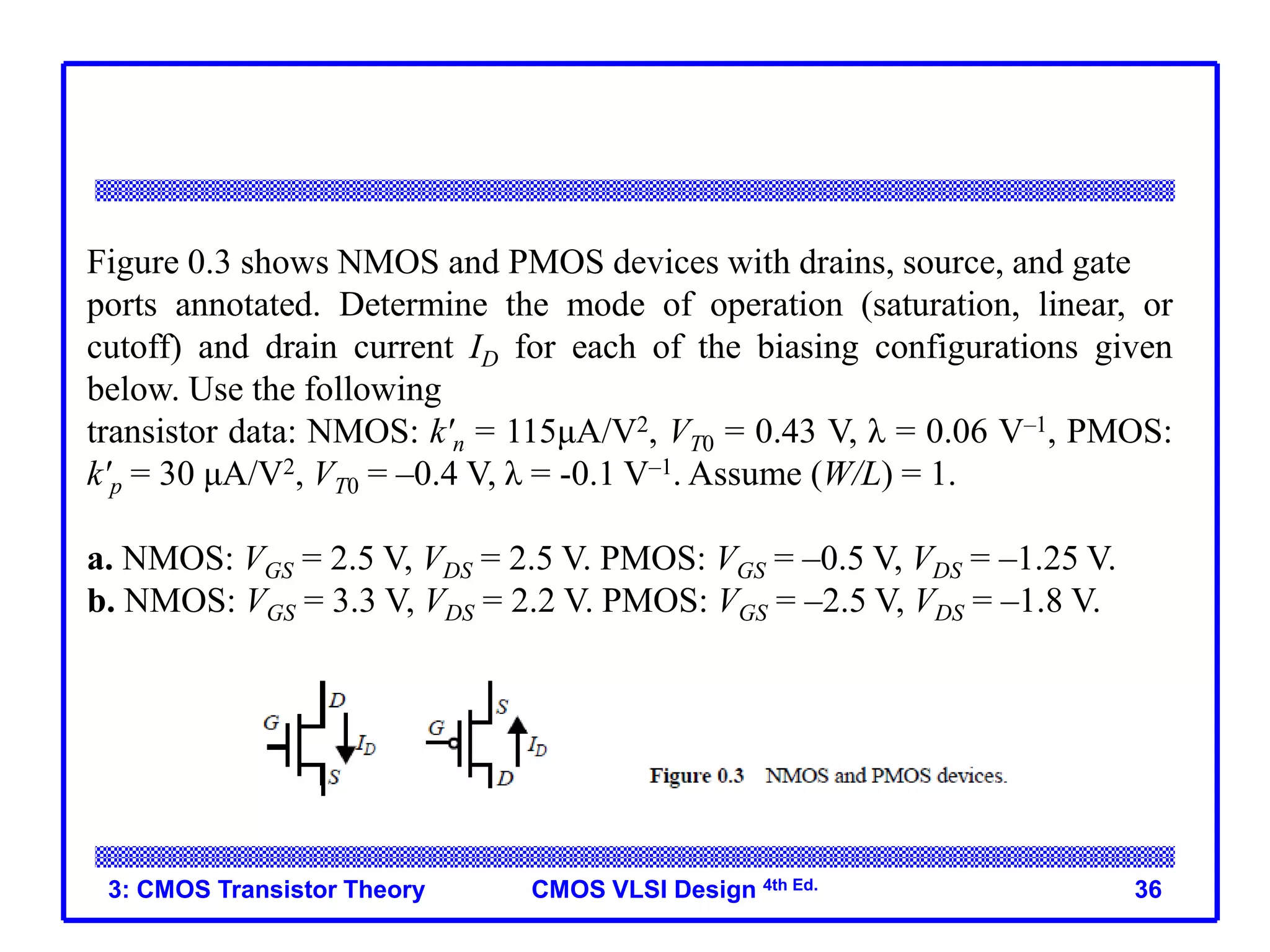 CMOS VLSI Design 4th Ed.
3: CMOS Transistor Theory 36
Figure 0.3 shows NMOS and PMOS devices with drains, source, and gate
ports annotated. Determine the mode of operation (saturation, linear, or
cutoff) and drain current ID for each of the biasing configurations given
below. Use the following
transistor data: NMOS: k'n = 115μA/V2, VT0 = 0.43 V, λ = 0.06 V–1, PMOS:
k'p = 30 μA/V2, VT0 = –0.4 V, λ = -0.1 V–1. Assume (W/L) = 1.
a. NMOS: VGS = 2.5 V, VDS = 2.5 V. PMOS: VGS = –0.5 V, VDS = –1.25 V.
b. NMOS: VGS = 3.3 V, VDS = 2.2 V. PMOS: VGS = –2.5 V, VDS = –1.8 V.
 