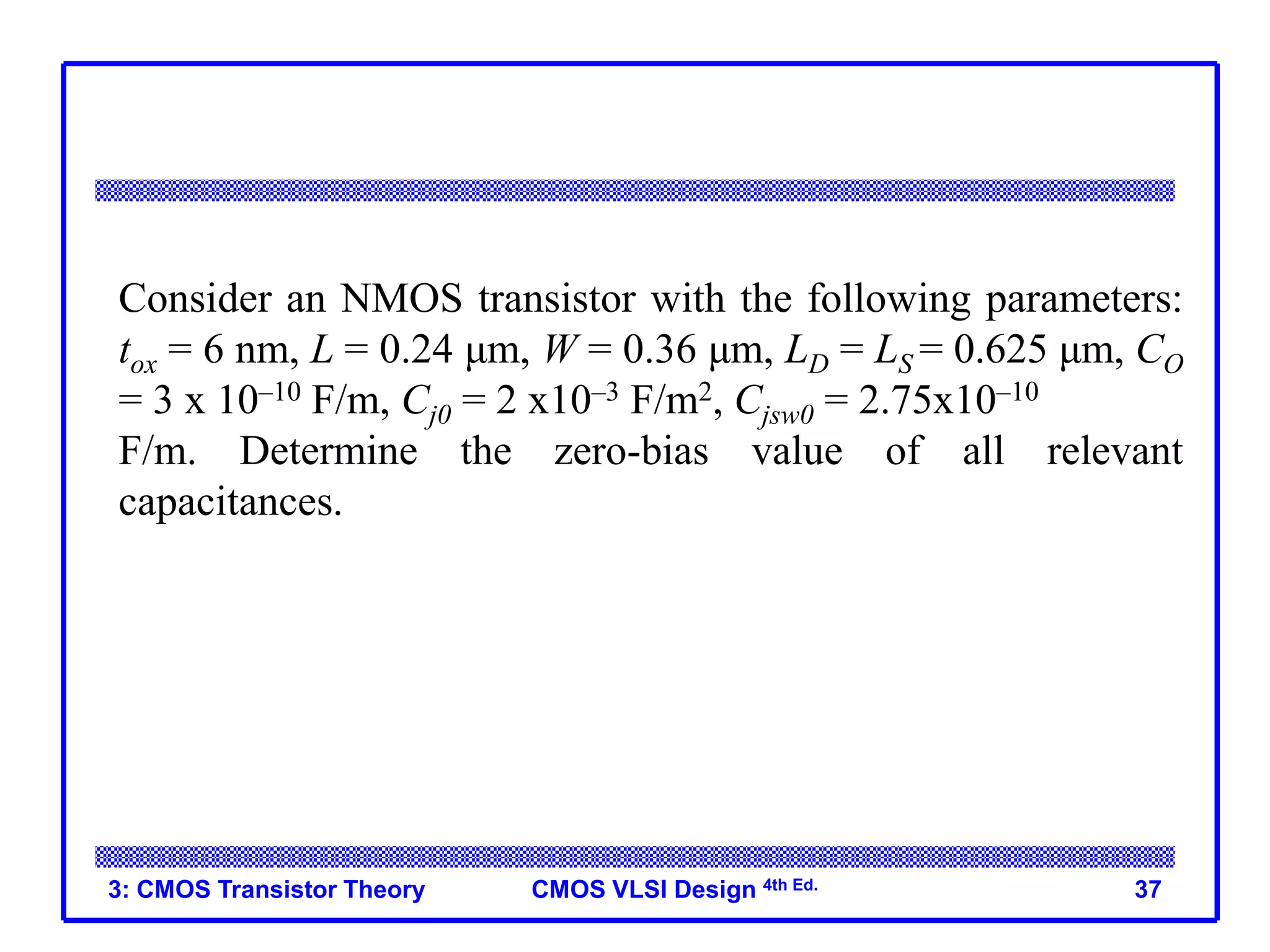 CMOS VLSI Design 4th Ed.
3: CMOS Transistor Theory 37
Consider an NMOS transistor with the following parameters:
tox = 6 nm, L = 0.24 μm, W = 0.36 μm, LD = LS = 0.625 μm, CO
= 3 x 10–10 F/m, Cj0 = 2 x10–3 F/m2, Cjsw0 = 2.75x10–10
F/m. Determine the zero-bias value of all relevant
capacitances.
 