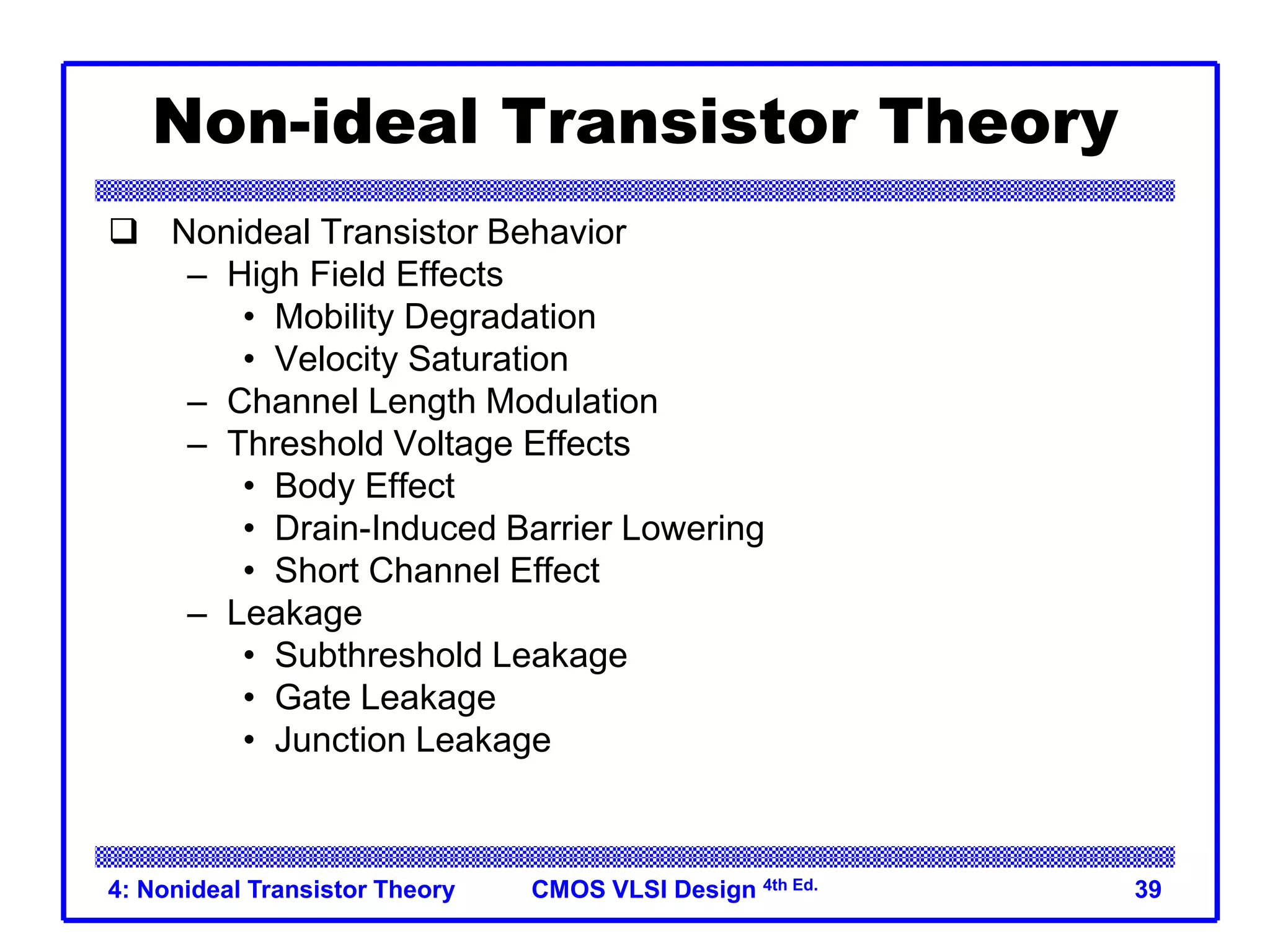 CMOS VLSI Design 4th Ed.
4: Nonideal Transistor Theory 39
Non-ideal Transistor Theory
 Nonideal Transistor Behavior
– High Field Effects
• Mobility Degradation
• Velocity Saturation
– Channel Length Modulation
– Threshold Voltage Effects
• Body Effect
• Drain-Induced Barrier Lowering
• Short Channel Effect
– Leakage
• Subthreshold Leakage
• Gate Leakage
• Junction Leakage
 