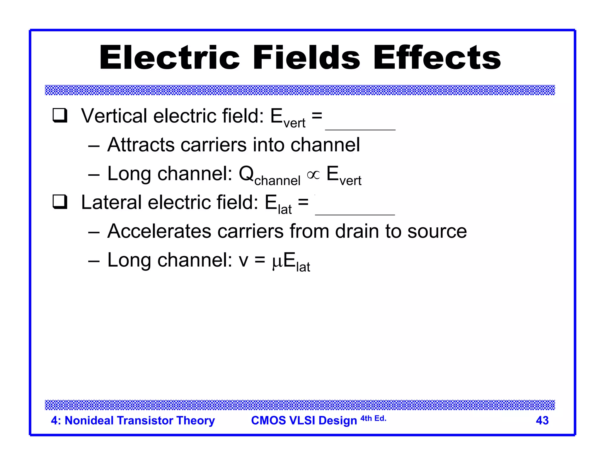 CMOS VLSI Design 4th Ed.
4: Nonideal Transistor Theory 43
Electric Fields Effects
 Vertical electric field: Evert = Vgs / tox
– Attracts carriers into channel
– Long channel: Qchannel  Evert
 Lateral electric field: Elat = Vds / L
– Accelerates carriers from drain to source
– Long channel: v = mElat
 