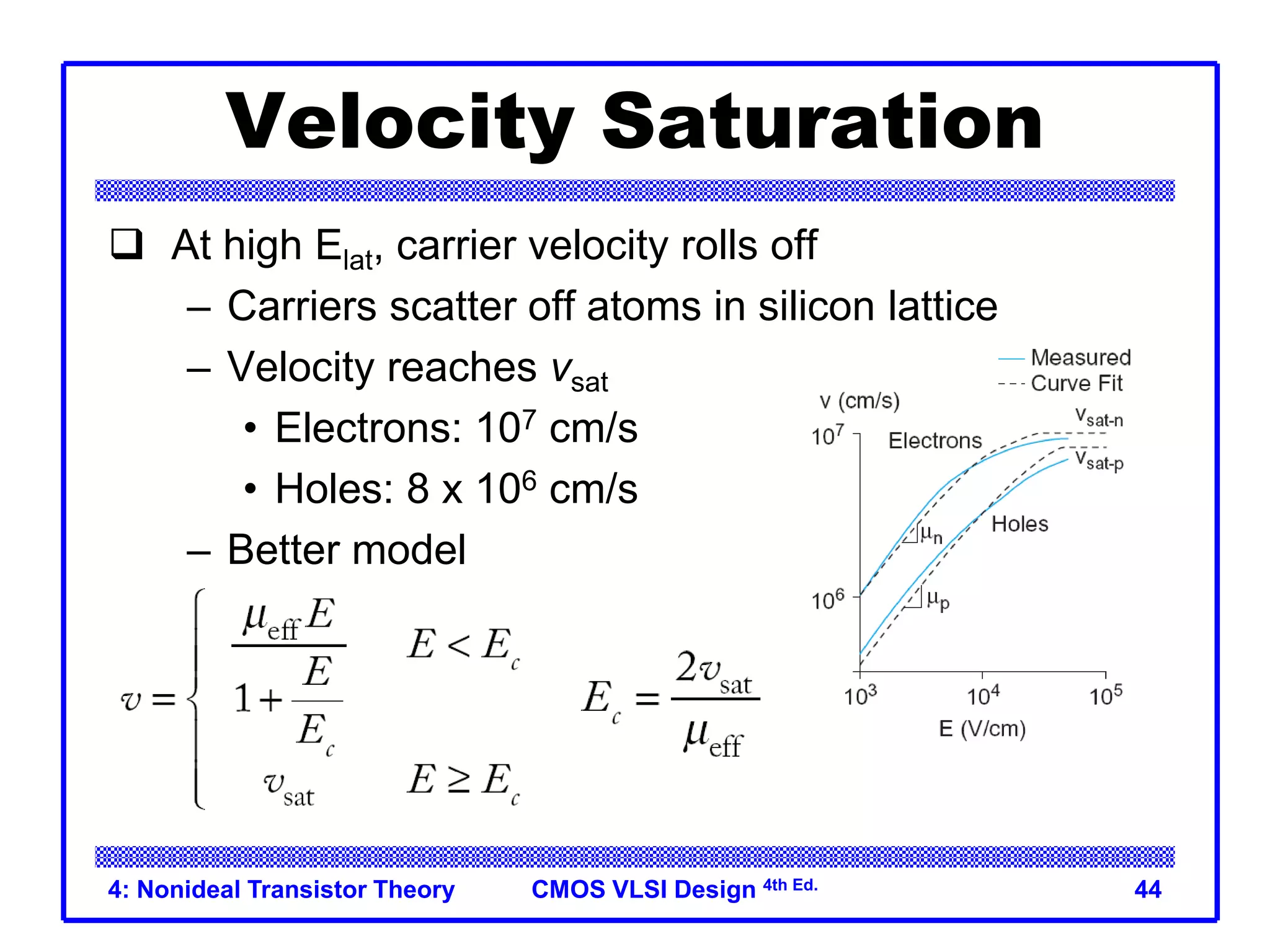 CMOS VLSI Design 4th Ed.
4: Nonideal Transistor Theory 44
Velocity Saturation
 At high Elat, carrier velocity rolls off
– Carriers scatter off atoms in silicon lattice
– Velocity reaches vsat
• Electrons: 107 cm/s
• Holes: 8 x 106 cm/s
– Better model
 