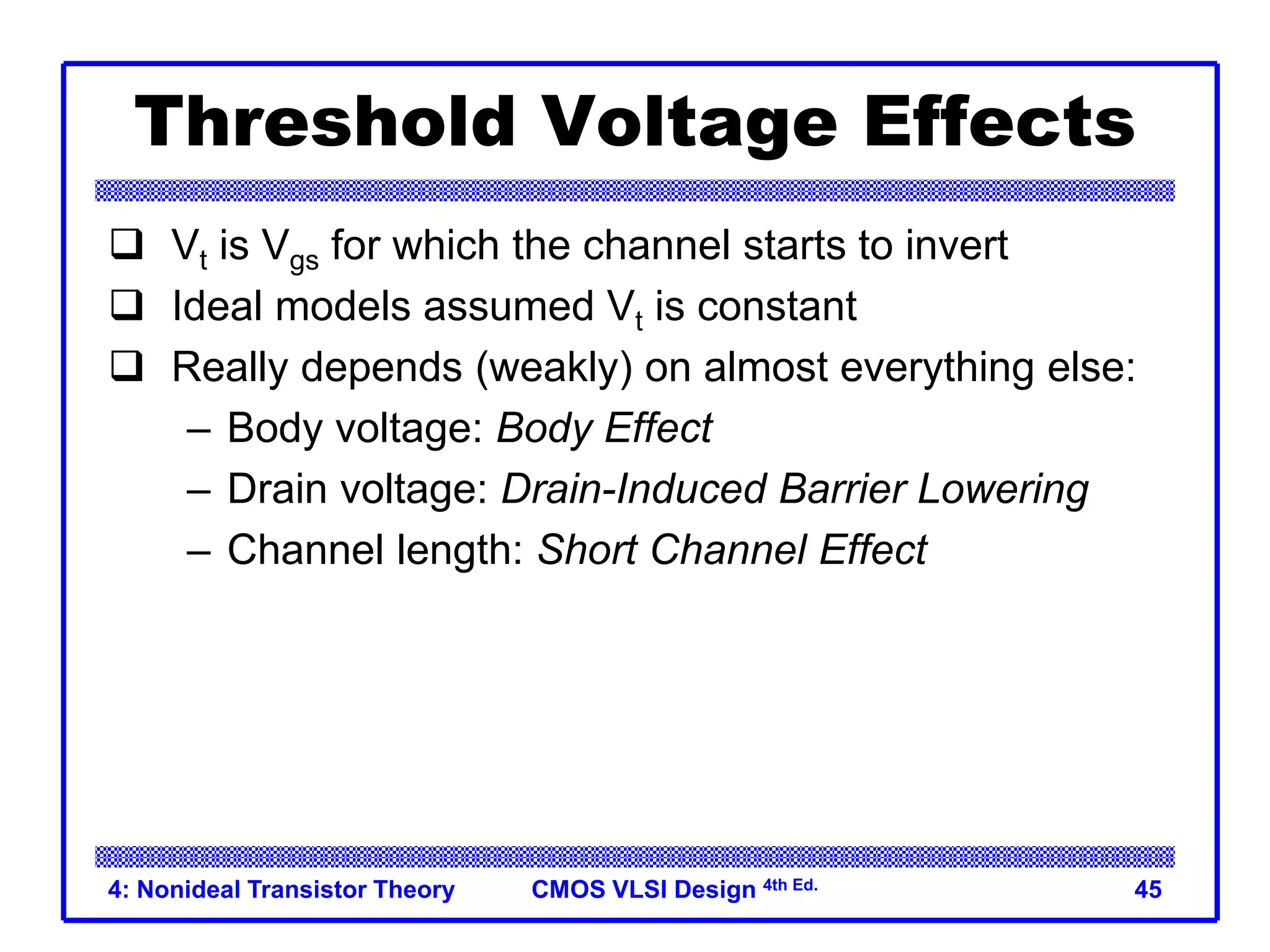 CMOS VLSI Design 4th Ed.
4: Nonideal Transistor Theory 45
Threshold Voltage Effects
 Vt is Vgs for which the channel starts to invert
 Ideal models assumed Vt is constant
 Really depends (weakly) on almost everything else:
– Body voltage: Body Effect
– Drain voltage: Drain-Induced Barrier Lowering
– Channel length: Short Channel Effect
 