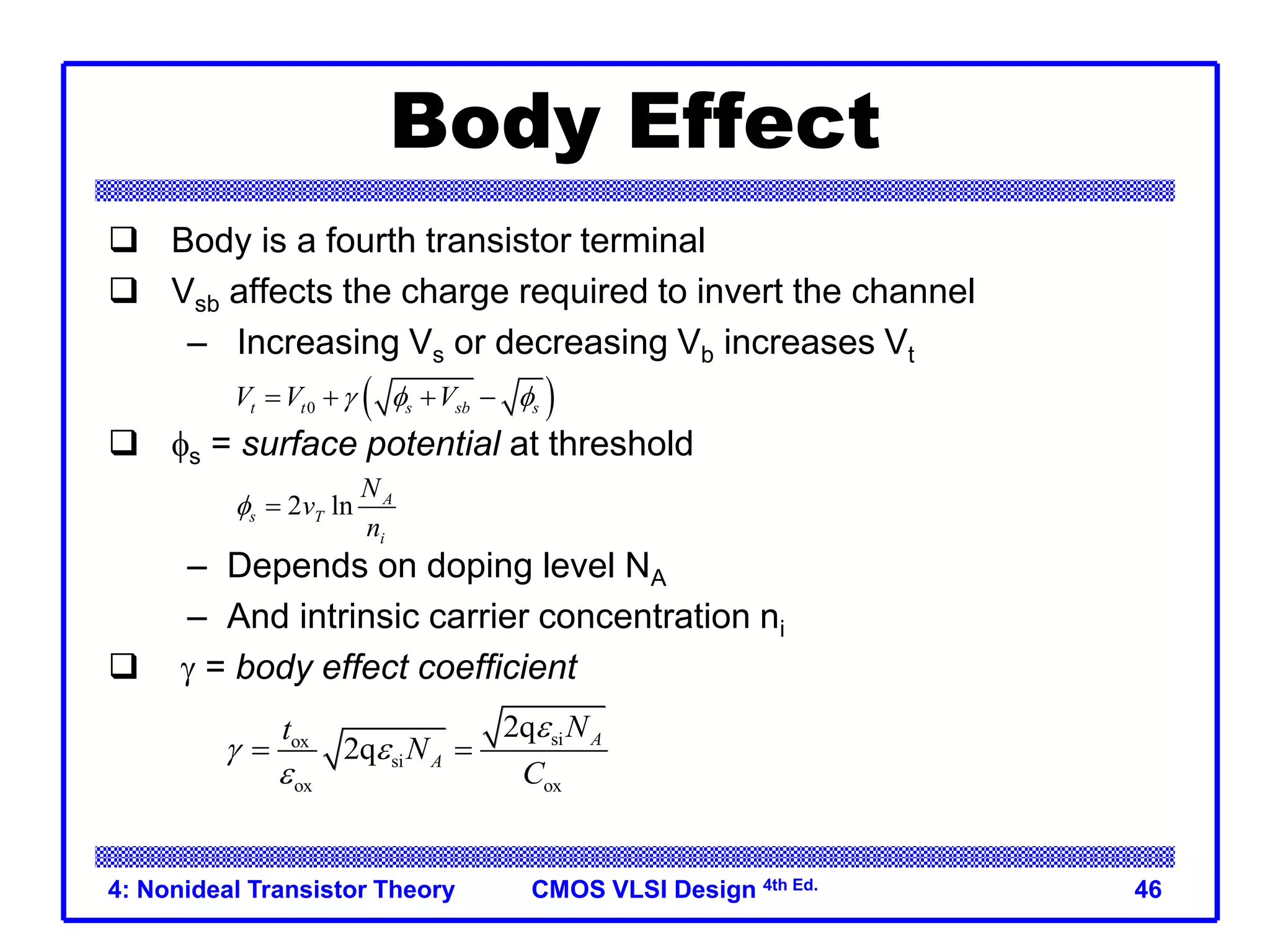 CMOS VLSI Design 4th Ed.
4: Nonideal Transistor Theory 46
Body Effect
 Body is a fourth transistor terminal
 Vsb affects the charge required to invert the channel
– Increasing Vs or decreasing Vb increases Vt
 fs = surface potential at threshold
– Depends on doping level NA
– And intrinsic carrier concentration ni
 g = body effect coefficient
 
0
t t s sb s
V V V
g f f
   
2 ln A
s T
i
N
v
n
f 
si
ox
si
ox ox
2q
2q A
A
N
t
N
C
e
g e
e
 
 