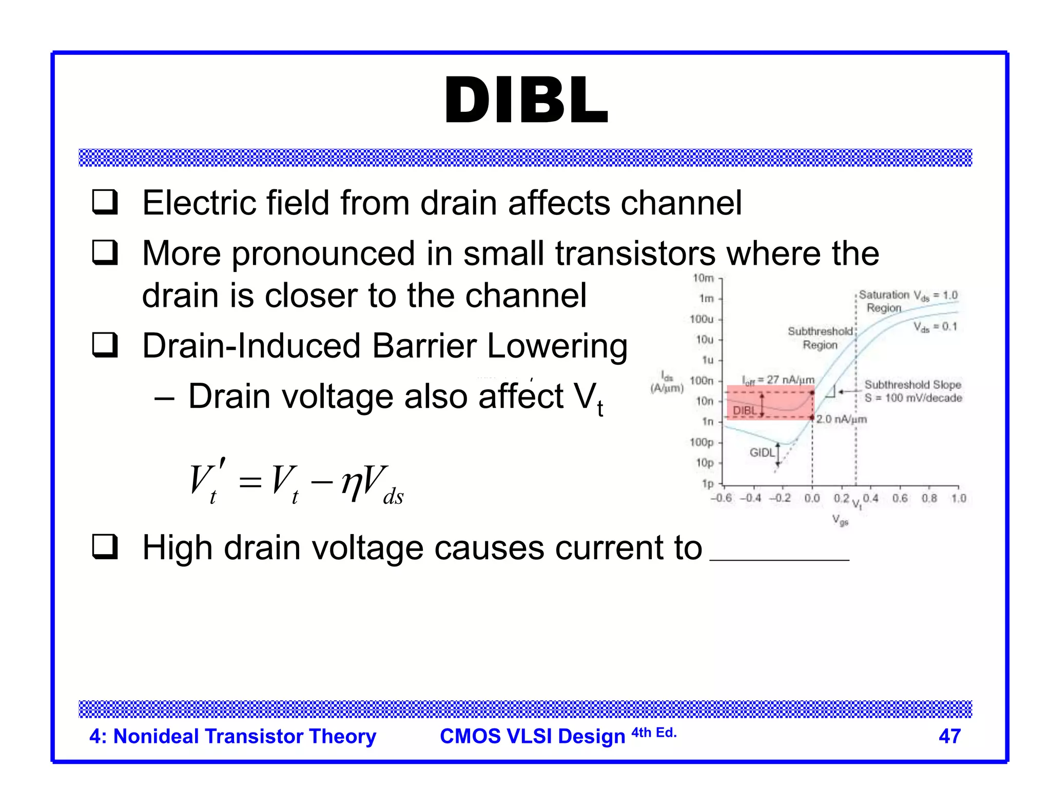 CMOS VLSI Design 4th Ed.
4: Nonideal Transistor Theory 47
DIBL
 Electric field from drain affects channel
 More pronounced in small transistors where the
drain is closer to the channel
 Drain-Induced Barrier Lowering
– Drain voltage also affect Vt
 High drain voltage causes current to increase.
ttdsVVV
t t ds
V V V

  
 