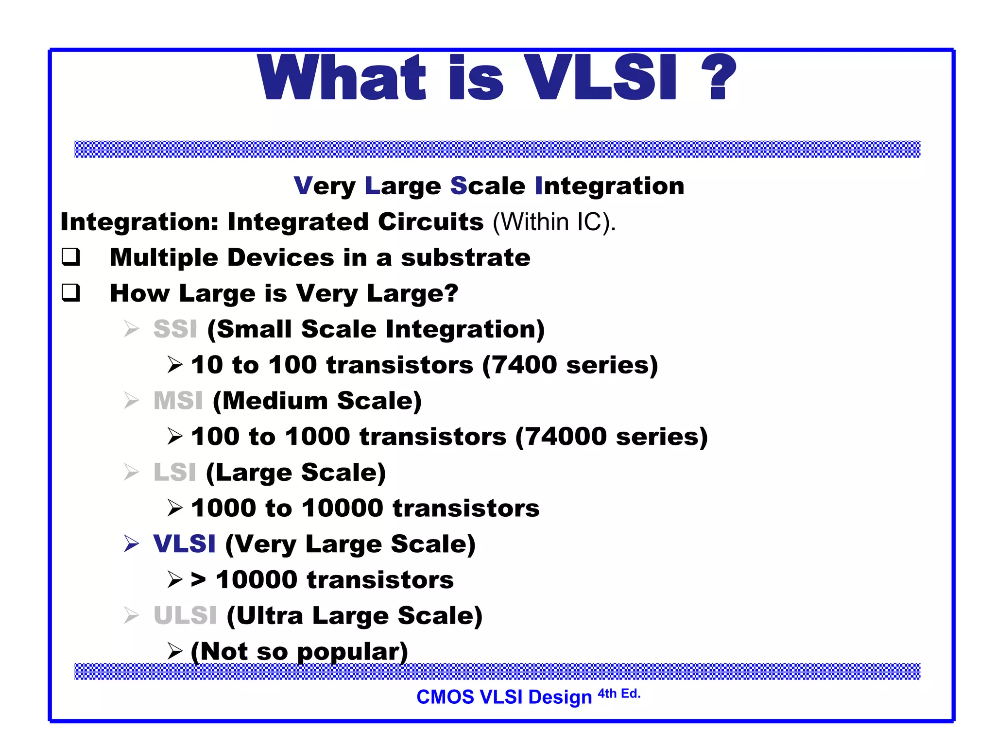 CMOS VLSI Design 4th Ed.
What is VLSI ?
Very Large Scale Integration
Integration: Integrated Circuits (Within IC).
 Multiple Devices in a substrate
 How Large is Very Large?
 SSI (Small Scale Integration)
 10 to 100 transistors (7400 series)
 MSI (Medium Scale)
 100 to 1000 transistors (74000 series)
 LSI (Large Scale)
 1000 to 10000 transistors
 VLSI (Very Large Scale)
 > 10000 transistors
 ULSI (Ultra Large Scale)
 (Not so popular)
 