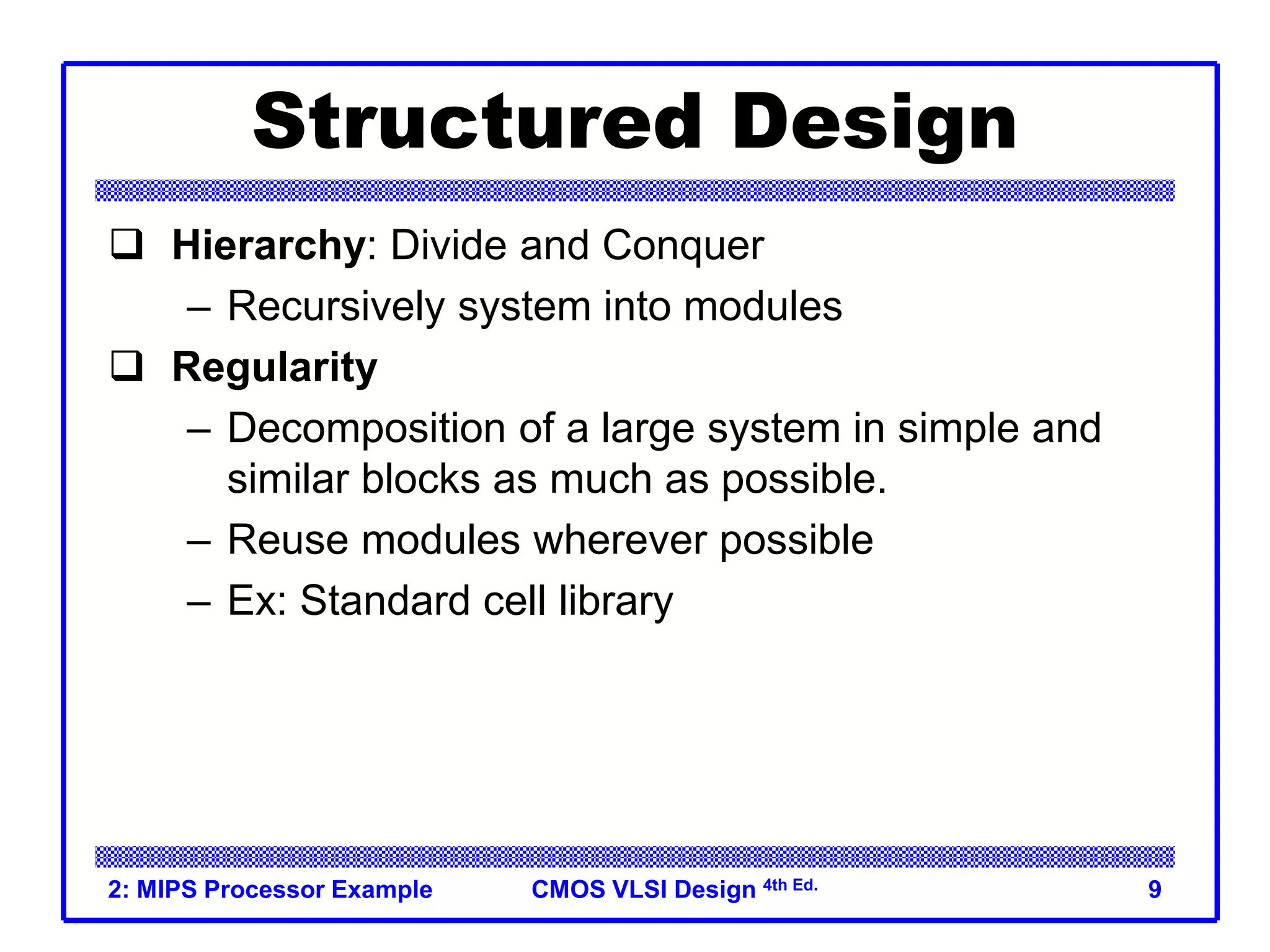 CMOS VLSI Design 4th Ed.
2: MIPS Processor Example 9
Structured Design
 Hierarchy: Divide and Conquer
– Recursively system into modules
 Regularity
– Decomposition of a large system in simple and
similar blocks as much as possible.
– Reuse modules wherever possible
– Ex: Standard cell library
 