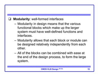 CMOS VLSI Design 4th Ed.
 Modularity: well-formed interfaces
– Modularity in design means that the various
functional blocks which make up the larger
system must have well-defined functions and
interfaces.
– Modularity allows that each block or module can
be designed relatively independently from each
other.
– All of the blocks can be combined with ease at
the end of the design process, to form the large
system.
10
 