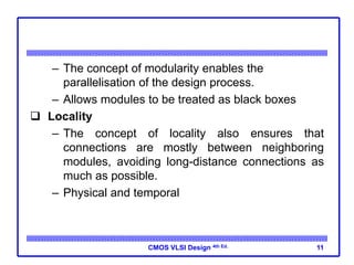 CMOS VLSI Design 4th Ed.
– The concept of modularity enables the
parallelisation of the design process.
– Allows modules to be treated as black boxes
 Locality
– The concept of locality also ensures that
connections are mostly between neighboring
modules, avoiding long-distance connections as
much as possible.
– Physical and temporal
11
 