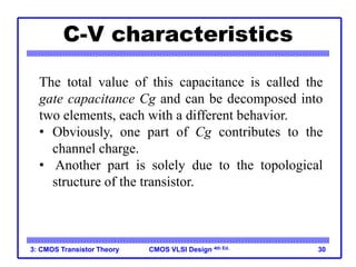 CMOS VLSI Design 4th Ed.
C-V characteristics
3: CMOS Transistor Theory 30
The total value of this capacitance is called the
gate capacitance Cg and can be decomposed into
two elements, each with a different behavior.
• Obviously, one part of Cg contributes to the
channel charge.
• Another part is solely due to the topological
structure of the transistor.
 