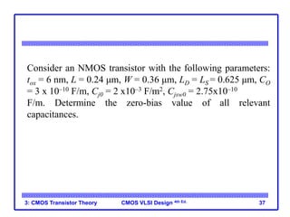 CMOS VLSI Design 4th Ed.
3: CMOS Transistor Theory 37
Consider an NMOS transistor with the following parameters:
tox = 6 nm, L = 0.24 μm, W = 0.36 μm, LD = LS = 0.625 μm, CO
= 3 x 10–10 F/m, Cj0 = 2 x10–3 F/m2, Cjsw0 = 2.75x10–10
F/m. Determine the zero-bias value of all relevant
capacitances.
 