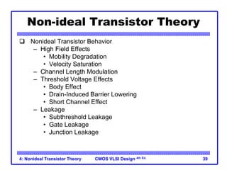 CMOS VLSI Design 4th Ed.
4: Nonideal Transistor Theory 39
Non-ideal Transistor Theory
 Nonideal Transistor Behavior
– High Field Effects
• Mobility Degradation
• Velocity Saturation
– Channel Length Modulation
– Threshold Voltage Effects
• Body Effect
• Drain-Induced Barrier Lowering
• Short Channel Effect
– Leakage
• Subthreshold Leakage
• Gate Leakage
• Junction Leakage
 
