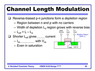 CMOS VLSI Design 4th Ed.
4: Nonideal Transistor Theory 40
Channel Length Modulation
 Reverse-biased p-n junctions form a depletion region
– Region between n and p with no carriers
– Width of depletion Ld region grows with reverse bias
– Leff = L – Ld
 Shorter Leff gives more current
– Ids increases with Vds
– Even in saturation
n
+
p
Gate
Source Drain
bulk Si
n
+
VDD
GND VDD
GND
L
Leff
Depletion Region
Width: Ld
 