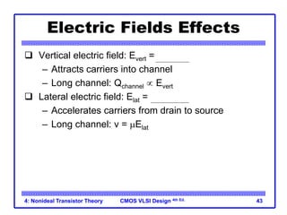 CMOS VLSI Design 4th Ed.
4: Nonideal Transistor Theory 43
Electric Fields Effects
 Vertical electric field: Evert = Vgs / tox
– Attracts carriers into channel
– Long channel: Qchannel  Evert
 Lateral electric field: Elat = Vds / L
– Accelerates carriers from drain to source
– Long channel: v = mElat
 