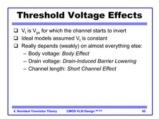 CMOS VLSI Design 4th Ed.
4: Nonideal Transistor Theory 45
Threshold Voltage Effects
 Vt is Vgs for which the channel starts to invert
 Ideal models assumed Vt is constant
 Really depends (weakly) on almost everything else:
– Body voltage: Body Effect
– Drain voltage: Drain-Induced Barrier Lowering
– Channel length: Short Channel Effect
 