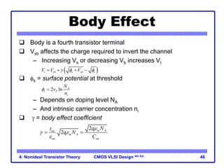 CMOS VLSI Design 4th Ed.
4: Nonideal Transistor Theory 46
Body Effect
 Body is a fourth transistor terminal
 Vsb affects the charge required to invert the channel
– Increasing Vs or decreasing Vb increases Vt
 fs = surface potential at threshold
– Depends on doping level NA
– And intrinsic carrier concentration ni
 g = body effect coefficient
 
0
t t s sb s
V V V
g f f
   
2 ln A
s T
i
N
v
n
f 
si
ox
si
ox ox
2q
2q A
A
N
t
N
C
e
g e
e
 
 