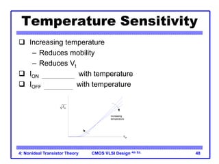 CMOS VLSI Design 4th Ed.
4: Nonideal Transistor Theory 48
Temperature Sensitivity
 Increasing temperature
– Reduces mobility
– Reduces Vt
 ION decreases with temperature
 IOFF increases with temperature
Vgs
ds
I
increasing
temperature
 