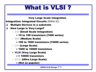 CMOS VLSI Design 4th Ed.
What is VLSI ?
Very Large Scale Integration
Integration: Integrated Circuits (Within IC).
 Multiple Devices in a substrate
 How Large is Very Large?
 SSI (Small Scale Integration)
 10 to 100 transistors (7400 series)
 MSI (Medium Scale)
 100 to 1000 transistors (74000 series)
 LSI (Large Scale)
 1000 to 10000 transistors
 VLSI (Very Large Scale)
 > 10000 transistors
 ULSI (Ultra Large Scale)
 (Not so popular)
 