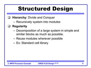 CMOS VLSI Design 4th Ed.
2: MIPS Processor Example 9
Structured Design
 Hierarchy: Divide and Conquer
– Recursively system into modules
 Regularity
– Decomposition of a large system in simple and
similar blocks as much as possible.
– Reuse modules wherever possible
– Ex: Standard cell library
 