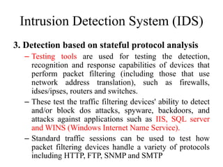 Intrusion Detection System (IDS)
3. Detection based on stateful protocol analysis
– Testing tools are used for testing the detection,
recognition and response capabilities of devices that
perform packet filtering (including those that use
network address translation), such as firewalls,
idses/ipses, routers and switches.
– These test the traffic filtering devices' ability to detect
and/or block dos attacks, spyware, backdoors, and
attacks against applications such as IIS, SQL server
and WINS (Windows Internet Name Service).
– Standard traffic sessions can be used to test how
packet filtering devices handle a variety of protocols
including HTTP, FTP, SNMP and SMTP
 
