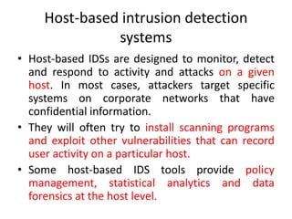 Host-based intrusion detection
systems
• Host-based IDSs are designed to monitor, detect
and respond to activity and attacks on a given
host. In most cases, attackers target specific
systems on corporate networks that have
confidential information.
• They will often try to install scanning programs
and exploit other vulnerabilities that can record
user activity on a particular host.
• Some host-based IDS tools provide policy
management, statistical analytics and data
forensics at the host level.
 