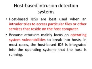 Host-based intrusion detection
systems
• Host-based IDSs are best used when an
intruder tries to access particular files or other
services that reside on the host computer.
• Because attackers mainly focus on operating
system vulnerabilities to break into hosts, in
most cases, the host-based IDS is integrated
into the operating systems that the host is
running.
 