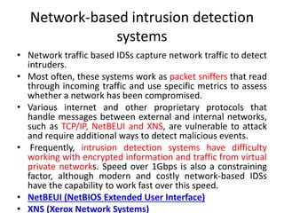 Network-based intrusion detection
systems
• Network traffic based IDSs capture network traffic to detect
intruders.
• Most often, these systems work as packet sniffers that read
through incoming traffic and use specific metrics to assess
whether a network has been compromised.
• Various internet and other proprietary protocols that
handle messages between external and internal networks,
such as TCP/IP, NetBEUI and XNS, are vulnerable to attack
and require additional ways to detect malicious events.
• Frequently, intrusion detection systems have difficulty
working with encrypted information and traffic from virtual
private networks. Speed over 1Gbps is also a constraining
factor, although modern and costly network-based IDSs
have the capability to work fast over this speed.
• NetBEUI (NetBIOS Extended User Interface)
• XNS (Xerox Network Systems)
 