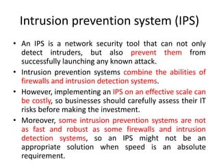 Intrusion prevention system (IPS)
• An IPS is a network security tool that can not only
detect intruders, but also prevent them from
successfully launching any known attack.
• Intrusion prevention systems combine the abilities of
firewalls and intrusion detection systems.
• However, implementing an IPS on an effective scale can
be costly, so businesses should carefully assess their IT
risks before making the investment.
• Moreover, some intrusion prevention systems are not
as fast and robust as some firewalls and intrusion
detection systems, so an IPS might not be an
appropriate solution when speed is an absolute
requirement.
 