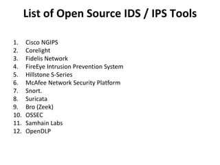 List of Open Source IDS / IPS Tools
1. Cisco NGIPS
2. Corelight
3. Fidelis Network
4. FireEye Intrusion Prevention System
5. Hillstone S-Series
6. McAfee Network Security Platform
7. Snort.
8. Suricata
9. Bro (Zeek)
10. OSSEC
11. Samhain Labs
12. OpenDLP
 