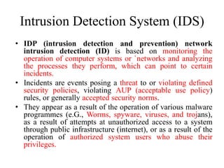 Intrusion Detection System (IDS)
• IDP (intrusion detection and prevention) network
intrusion detection (ID) is based on monitoring the
operation of computer systems or `networks and analyzing
the processes they perform, which can point to certain
incidents.
• Incidents are events posing a threat to or violating defined
security policies, violating AUP (acceptable use policy)
rules, or generally accepted security norms.
• They appear as a result of the operation of various malware
programmes (e.G., Worms, spyware, viruses, and trojans),
as a result of attempts at unauthorized access to a system
through public infrastructure (internet), or as a result of the
operation of authorized system users who abuse their
privileges.
 