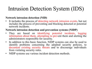 Intrusion Detection System (IDS)
Network intrusion detection (NID)
• It includes the process of detecting network intrusion events, but not
includes the process of preventing and blocking detected or potential
network incidents.
Network intrusion detection and prevention systems (NIDP)
• They are based on identifying potential incidents, logging
information about them, attempting to prevent them and alerting the
administrators responsible for security.
• In addition to this basic function, NIDP systems can also be used to
identify problems concerning the adopted security policies, to
document existing security threats and to discourage individuals
from violating security rules.
• NIDP systems use various incident detection methods.
 