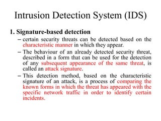 Intrusion Detection System (IDS)
1. Signature-based detection
– certain security threats can be detected based on the
characteristic manner in which they appear.
– The behaviour of an already detected security threat,
described in a form that can be used for the detection
of any subsequent appearance of the same threat, is
called an attack signature.
– This detection method, based on the characteristic
signature of an attack, is a process of comparing the
known forms in which the threat has appeared with the
specific network traffic in order to identify certain
incidents.
 