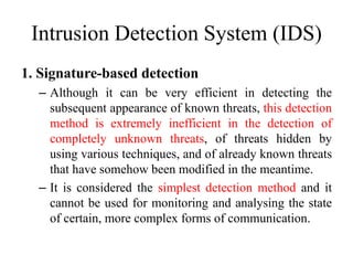 Intrusion Detection System (IDS)
1. Signature-based detection
– Although it can be very efficient in detecting the
subsequent appearance of known threats, this detection
method is extremely inefficient in the detection of
completely unknown threats, of threats hidden by
using various techniques, and of already known threats
that have somehow been modified in the meantime.
– It is considered the simplest detection method and it
cannot be used for monitoring and analysing the state
of certain, more complex forms of communication.
 