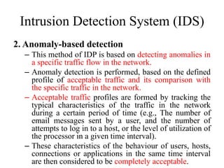 Intrusion Detection System (IDS)
2. Anomaly-based detection
– This method of IDP is based on detecting anomalies in
a specific traffic flow in the network.
– Anomaly detection is performed, based on the defined
profile of acceptable traffic and its comparison with
the specific traffic in the network.
– Acceptable traffic profiles are formed by tracking the
typical characteristics of the traffic in the network
during a certain period of time (e.g., The number of
email messages sent by a user, and the number of
attempts to log in to a host, or the level of utilization of
the processor in a given time interval).
– These characteristics of the behaviour of users, hosts,
connections or applications in the same time interval
are then considered to be completely acceptable.
 