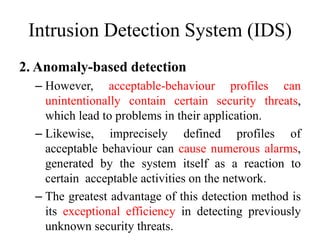 Intrusion Detection System (IDS)
2. Anomaly-based detection
– However, acceptable-behaviour profiles can
unintentionally contain certain security threats,
which lead to problems in their application.
– Likewise, imprecisely defined profiles of
acceptable behaviour can cause numerous alarms,
generated by the system itself as a reaction to
certain acceptable activities on the network.
– The greatest advantage of this detection method is
its exceptional efficiency in detecting previously
unknown security threats.
 