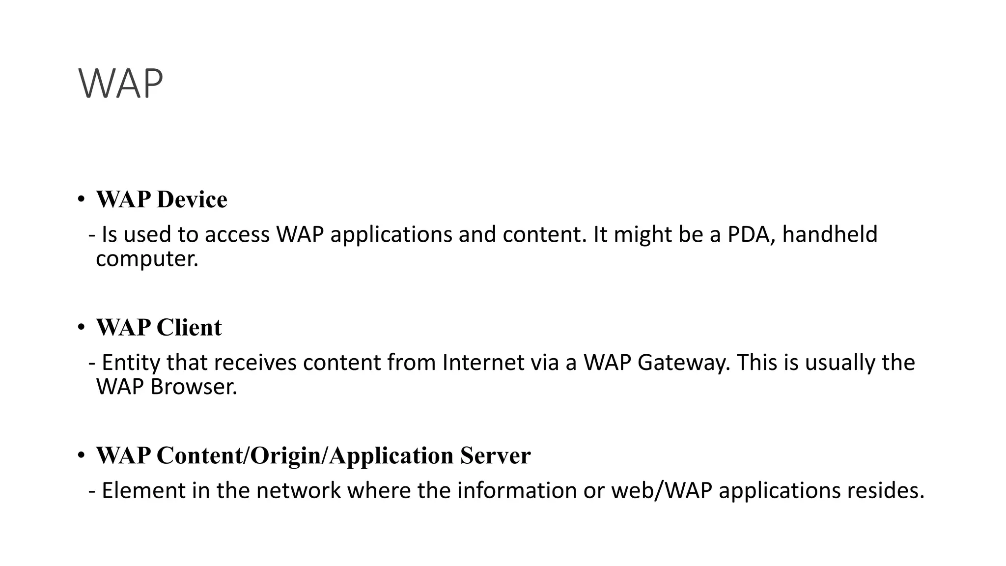 WAP
• WAP Device
- Is used to access WAP applications and content. It might be a PDA, handheld
computer.
• WAP Client
- Entity that receives content from Internet via a WAP Gateway. This is usually the
WAP Browser.
• WAP Content/Origin/Application Server
- Element in the network where the information or web/WAP applications resides.
 