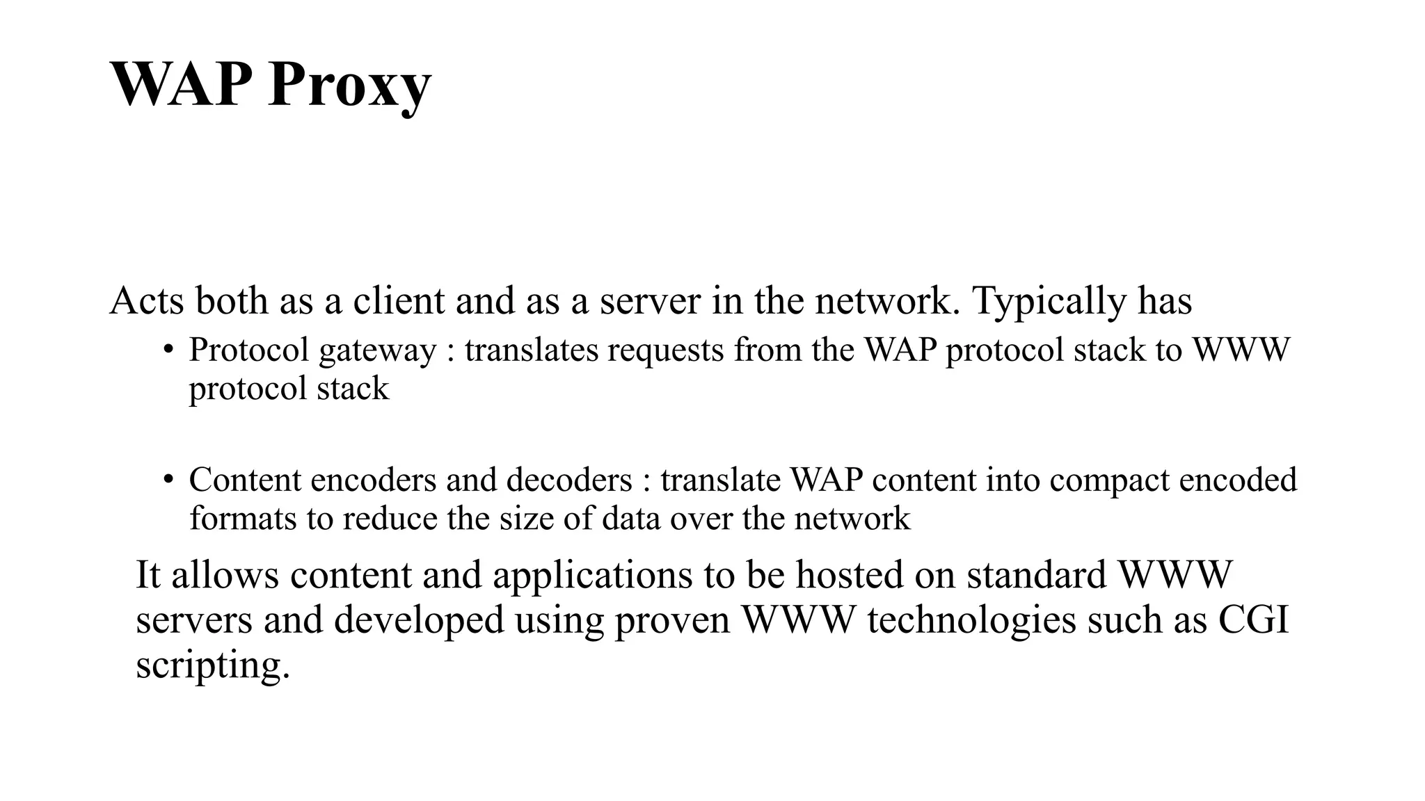 WAP Proxy
Acts both as a client and as a server in the network. Typically has
• Protocol gateway : translates requests from the WAP protocol stack to WWW
protocol stack
• Content encoders and decoders : translate WAP content into compact encoded
formats to reduce the size of data over the network
It allows content and applications to be hosted on standard WWW
servers and developed using proven WWW technologies such as CGI
scripting.
 