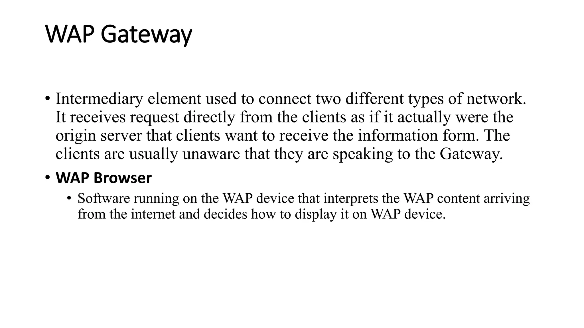 WAP Gateway
• Intermediary element used to connect two different types of network.
It receives request directly from the clients as if it actually were the
origin server that clients want to receive the information form. The
clients are usually unaware that they are speaking to the Gateway.
• WAP Browser
• Software running on the WAP device that interprets the WAP content arriving
from the internet and decides how to display it on WAP device.
 