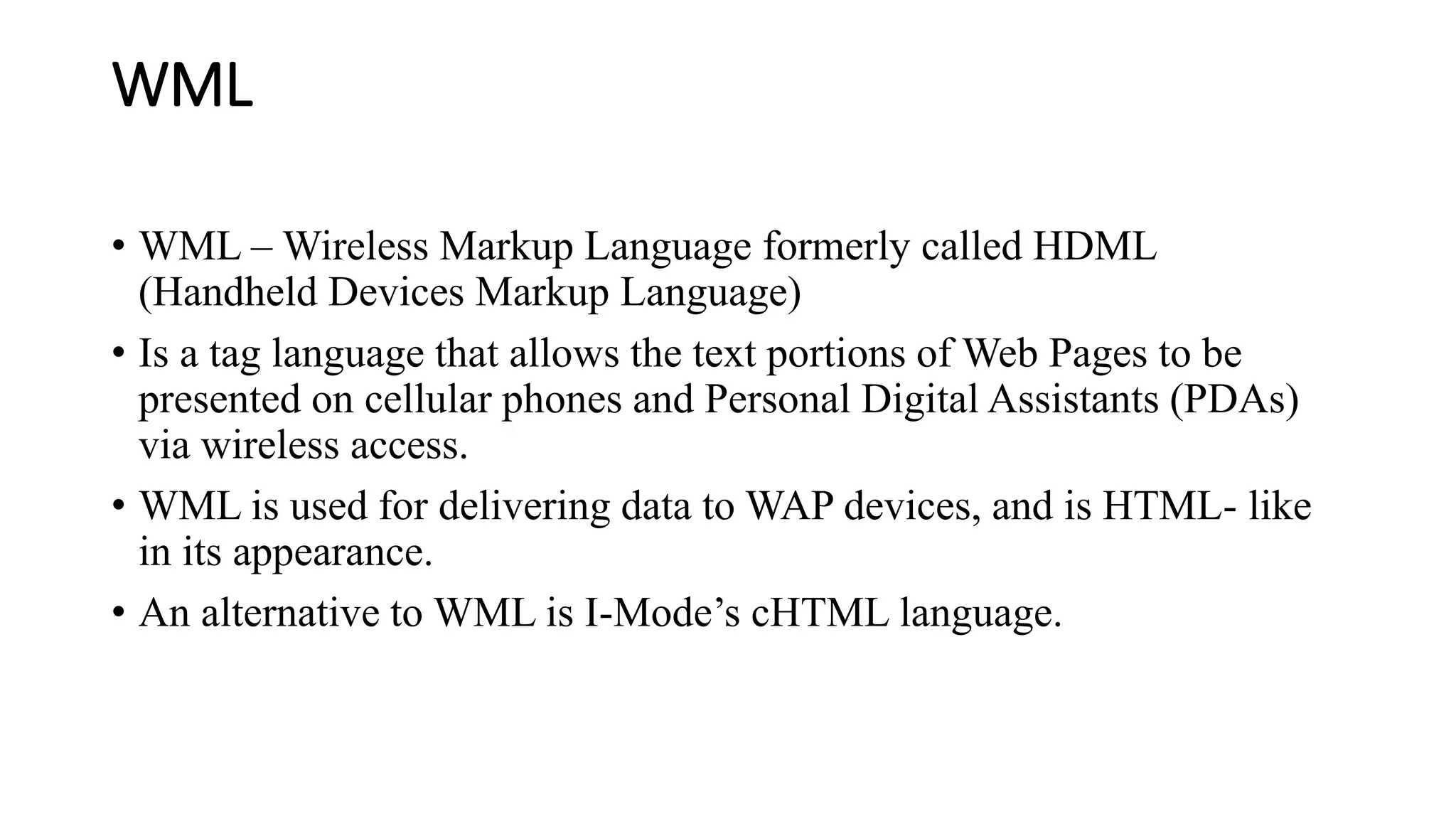WML
• WML – Wireless Markup Language formerly called HDML
(Handheld Devices Markup Language)
• Is a tag language that allows the text portions of Web Pages to be
presented on cellular phones and Personal Digital Assistants (PDAs)
via wireless access.
• WML is used for delivering data to WAP devices, and is HTML- like
in its appearance.
• An alternative to WML is I-Mode’s cHTML language.
 