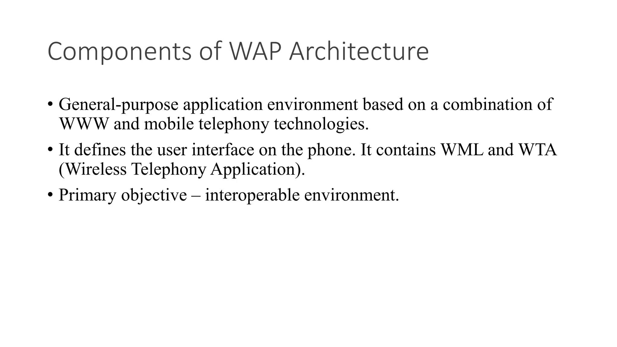 Components of WAP Architecture
• General-purpose application environment based on a combination of
WWW and mobile telephony technologies.
• It defines the user interface on the phone. It contains WML and WTA
(Wireless Telephony Application).
• Primary objective – interoperable environment.
 