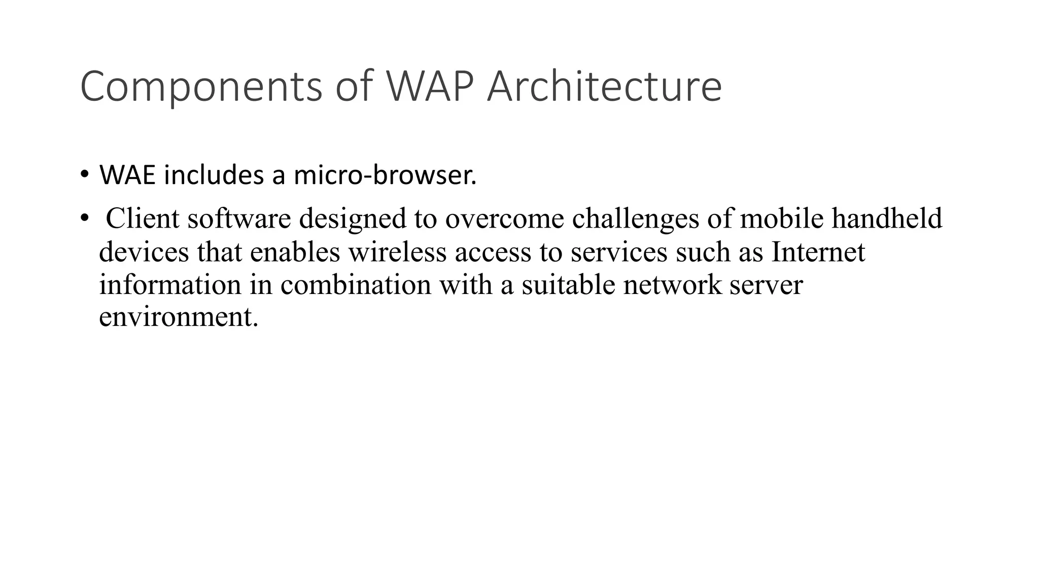 Components of WAP Architecture
• WAE includes a micro-browser.
• Client software designed to overcome challenges of mobile handheld
devices that enables wireless access to services such as Internet
information in combination with a suitable network server
environment.
 