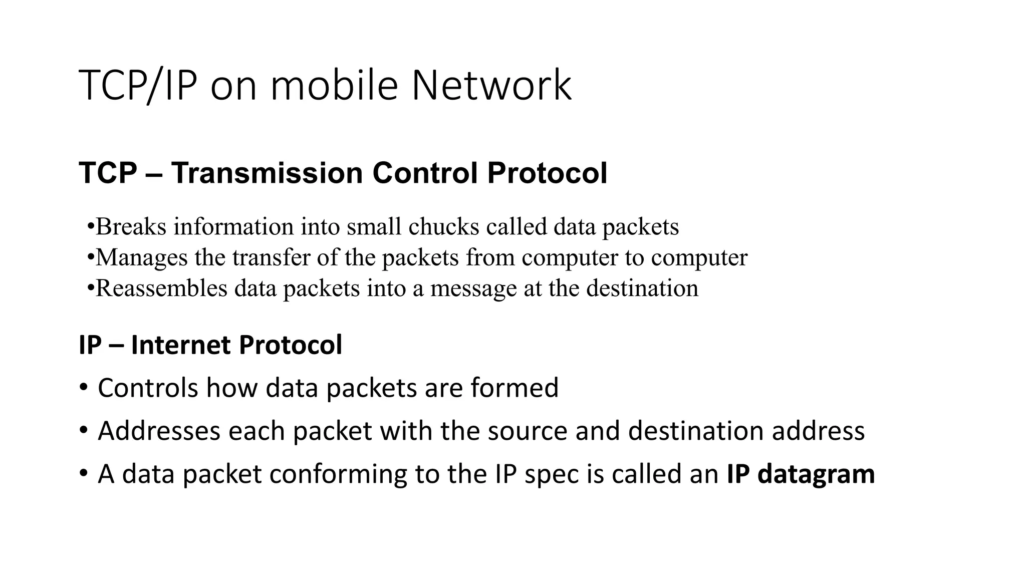 TCP/IP on mobile Network
TCP – Transmission Control Protocol
IP – Internet Protocol
• Controls how data packets are formed
• Addresses each packet with the source and destination address
• A data packet conforming to the IP spec is called an IP datagram
•Breaks information into small chucks called data packets
•Manages the transfer of the packets from computer to computer
•Reassembles data packets into a message at the destination
 